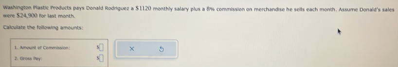 Washington Plastic Products pays Donald Rodriguez a $1120 monthly salary plus a 8% commission on merchandise he sells each month. Assume Donald's sales 
were $24,900 for last month. 
Calculate the following amounts: 
1. Amount of Commission: 
X 
2. Gross Pay: