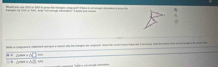 Would you use SSS or SAS to prove the triangles congruent? If there is not enough information to prove the 
triangles by SSS or SAS, write "not enough information." Explain your answe
Write a congruence statement and give a reason why the triangles are congruent. Select the correct choice below and, if necessary, wite the vertices of the serond tagk i the cored sde
A. △ KMX≌ △ □ SS
B. △ KMX≌ △ □ ,SAS 
sanly congrent. There is not enough information.