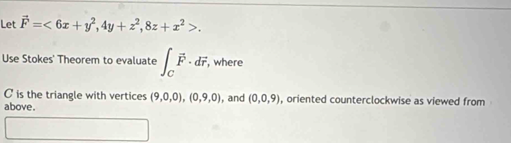 Let vector F=<6x+y^2, 4y+z^2, 8z+x^2>. 
Use Stokes' Theorem to evaluate ∈t _Cvector F· dvector r, , where
C is the triangle with vertices (9,0,0), (0,9,0) , and (0,0,9) , oriented counterclockwise as viewed from 
above.