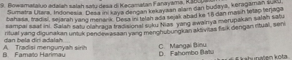 Bowamataluo adalah salah satu desa di Kecamatan Fanayama, Kabupale
Sumatra Utara, Indonesia. Desa ini kaya dengan kekayaan alam dan budaya, keragaman suku,
bahasa, tradisi, sejarah yang menarik. Desa ini telah ada sejak abad ke 18 dan masih tetap terjaga
sampai saat ini. Salah satu olahraga tradisional suku Nias yang awalnya merupakan salah satu
ritual yang digunakan untuk pendewasaan yang menghubungkan aktivitas fisik dengan ritual, seni
dan bela dir adalah.
A Tradisi mengunyah sirih C Mangại Binu
B Famato Harimau
D. Fahombo Batu
§ § kabunaten kota.