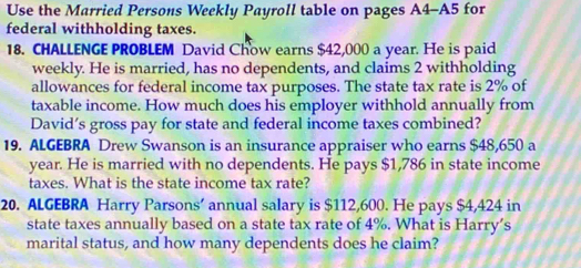 Use the Married Persons Weekly Payroll table on pages A4-A5 for 
federal withholding taxes. 
18. CHALLENGE PROBLEM David Chow earns $42,000 a year. He is paid 
weekly. He is married, has no dependents, and claims 2 withholding 
allowances for federal income tax purposes. The state tax rate is 2% of 
taxable income. How much does his employer withhold annually from 
David’s gross pay for state and federal income taxes combined? 
19. ALGEBRA Drew Swanson is an insurance appraiser who earns $48,650 a 
year. He is married with no dependents. He pays $1,786 in state income 
taxes. What is the state income tax rate? 
20. ALGEBRA Harry Parsons’ annual salary is $112,600. He pays $4,424 in 
state taxes annually based on a state tax rate of 4%. What is Harry’s 
marital status, and how many dependents does he claim?