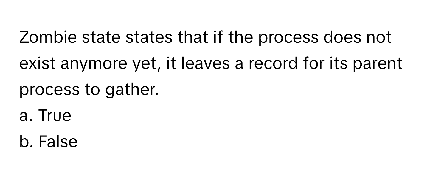 Zombie state states that if the process does not exist anymore yet, it leaves a record for its parent process to gather. 
a. True
b. False