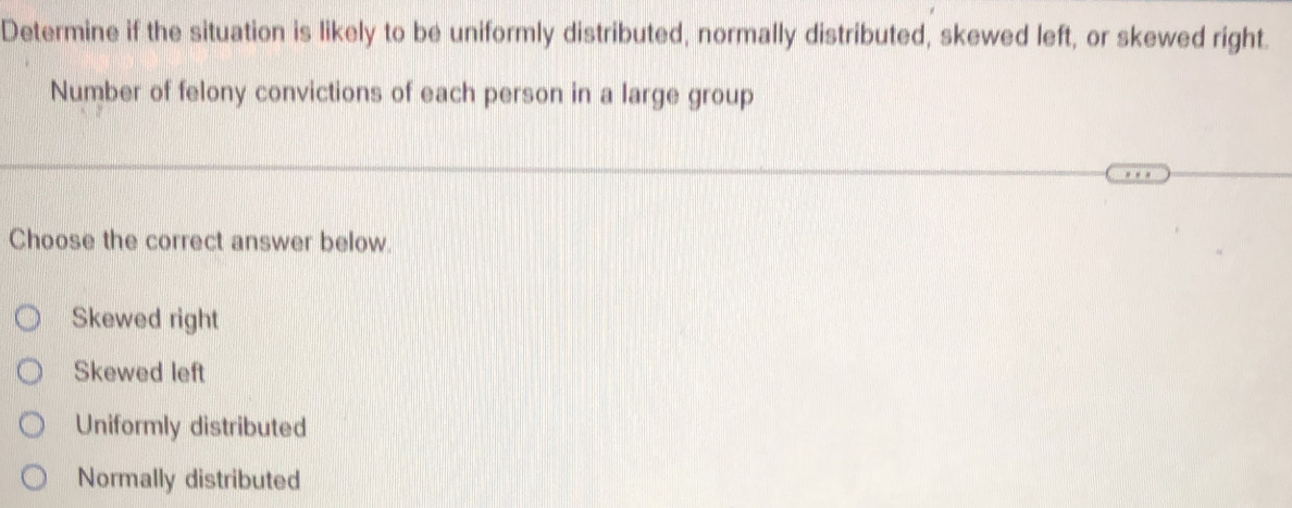 Determine if the situation is likely to be uniformly distributed, normally distributed, skewed left, or skewed right.
Number of felony convictions of each person in a large group
Choose the correct answer below.
Skewed right
Skewed left
Uniformly distributed
Normally distributed