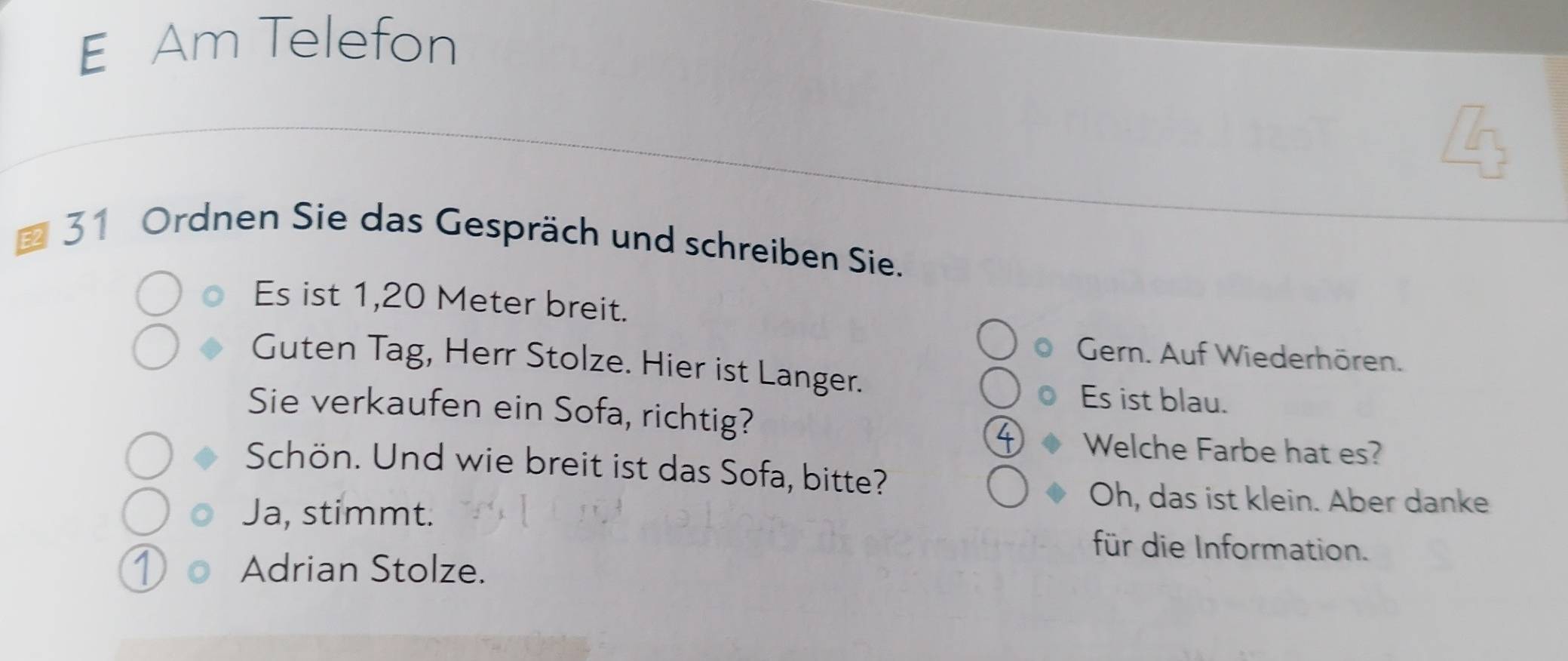 Am Telefon 
E2 
31 Ordnen Sie das Gespräch und schreiben Sie. 
Es ist 1,20 Meter breit. 
Gern. Auf Wiederhören. 
Guten Tag, Herr Stolze. Hier ist Langer. 
Es ist blau. 
Sie verkaufen ein Sofa, richtig? 
Welche Farbe hat es? 
Schön. Und wie breit ist das Sofa, bitte? 
Oh, das ist klein. Aber danke 
Ja, stimmt. für die Information. 
① Adrian Stolze.