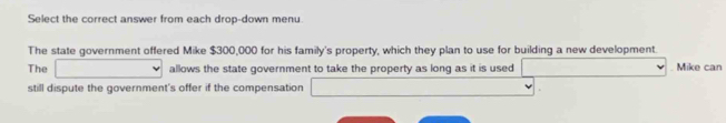 Select the correct answer from each drop-down menu 
The state government offered Mike $300,000 for his family's property, which they plan to use for building a new development. 
The □ allows the state government to take the property as long as it is used □  . Mike can 
still dispute the government's offer if the compensation^(□) (-3,4)