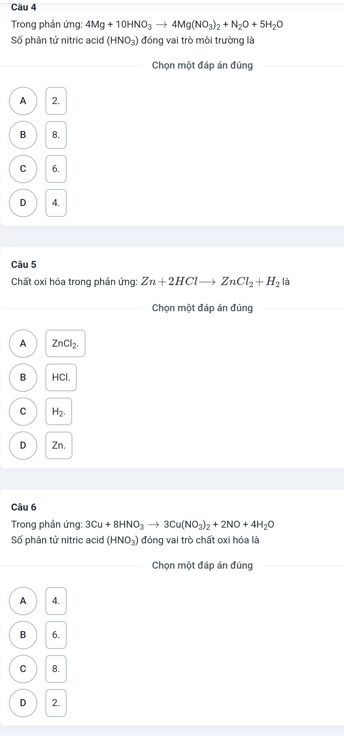 Cầu 4
Trong phản ứng: 4Mg+10HNO_3to 4Mg(NO_3)_2+N_2O+5H_2O
Số phân tử nitric acid (HNO_3) đóng vai trò môi trường là
_ Chọn một đáp án đúng
A 2.
B 8.
C 6.
D 4.
Câu 5
Chất oxi hóa trong phản ứng: Zn+2HClto ZnCl_2+H_2 là
_Chọn một đáp án đúng_
A ZnCl_2.
B HCl.
C H_2.
D Zn.
Câu 6
Trong phản ứng: 3Cu+8HNO_3to 3Cu(NO_3)_2+2NO+4H_2O
Số phân tử nitric acid (HNO_3) đóng vai trò chất oxi hóa là
_Chọn một đáp án đúng_
A 4.
B 6.
C 8.
D 2.