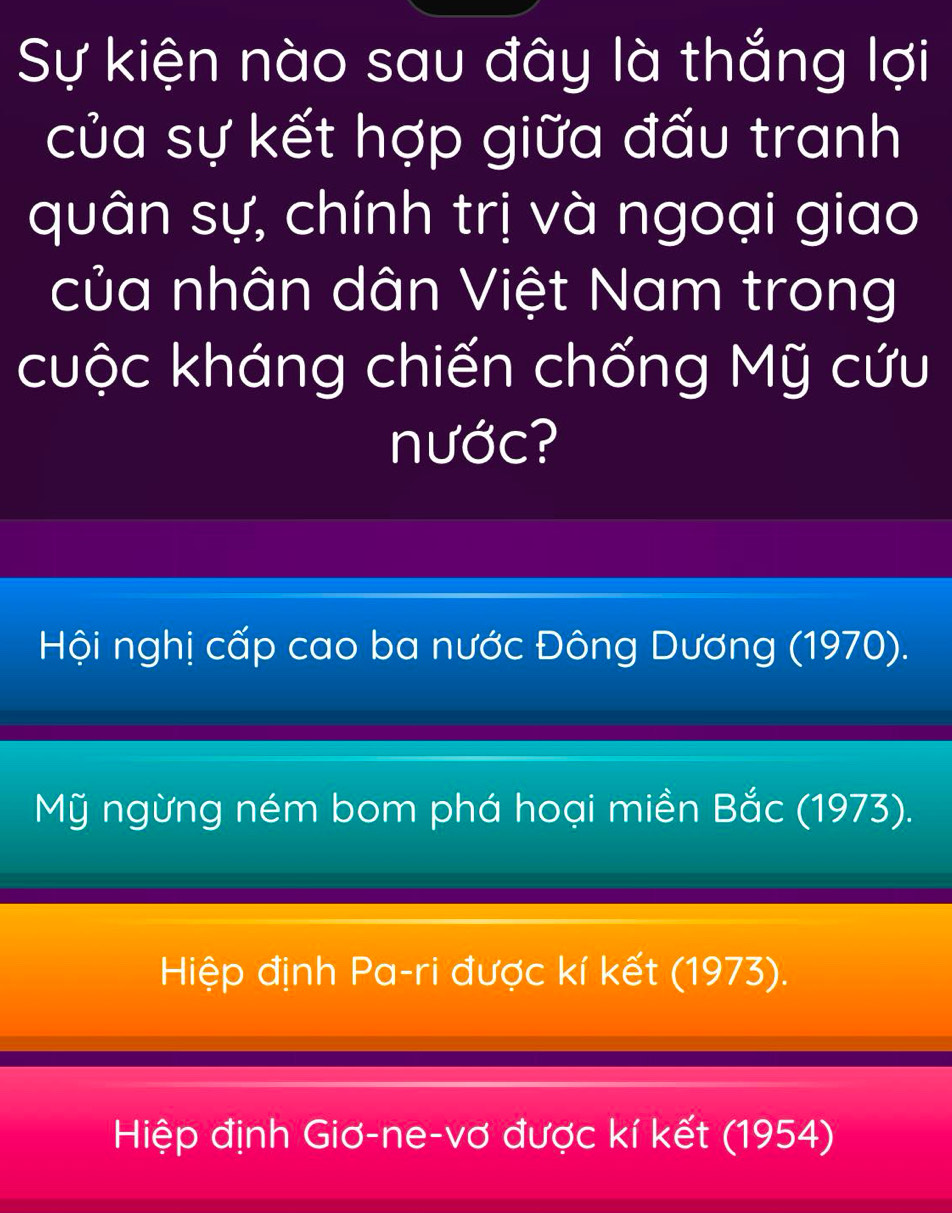 Sự kiện nào sau đây là thắng lợi
của sự kết hợp giữa đấu tranh
quân sự, chính trị và ngoại giao
của nhân dân Việt Nam trong
cuộc kháng chiến chống Mỹ cứu
nước?
Hội nghị cấp cao ba nước Đông Dương (1970).
Mỹ ngừng ném bom phá hoại miền Bắc (1973).
Hiệp định Pa-ri được kí kết (1973).
Hiệp định Giơ-ne-vơ được kí kết (1954)