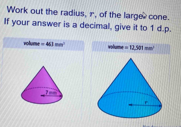 Work out the radius, r, of the larger cone.
If your answer is a decimal, give it to 1 d.p.
volume =463mm^3 volume =12,501mm^3