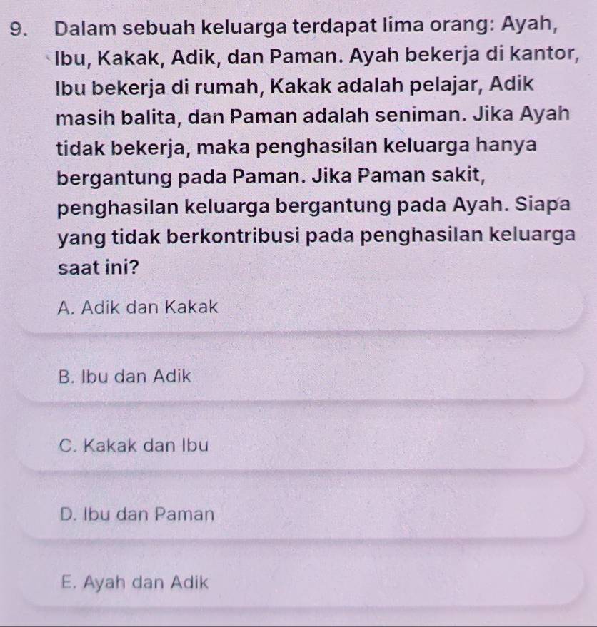 Dalam sebuah keluarga terdapat lima orang: Ayah,
Ibu, Kakak, Adik, dan Paman. Ayah bekerja di kantor,
lbu bekerja di rumah, Kakak adalah pelajar, Adik
masih balita, dan Paman adalah seniman. Jika Ayah
tidak bekerja, maka penghasilan keluarga hanya
bergantung pada Paman. Jika Paman sakit,
penghasilan keluarga bergantung pada Ayah. Siapa
yang tidak berkontribusi pada penghasilan keluarga
saat ini?
A. Adik dan Kakak
B. Ibu dan Adik
C. Kakak dan Ibu
D. Ibu dan Paman
E. Ayah dan Adik