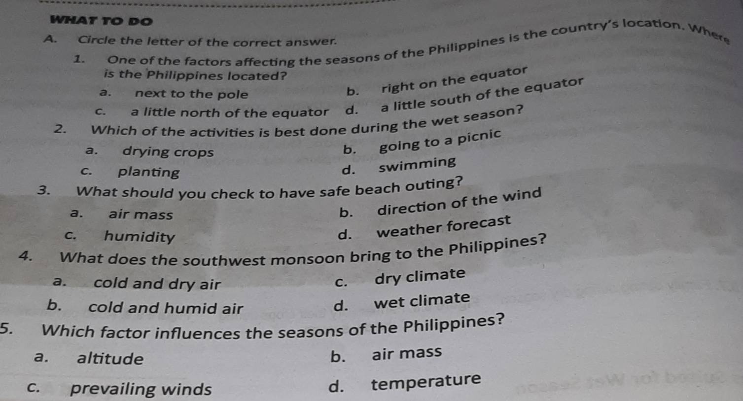 WHAT TO DO
A. Circle the letter of the correct answer.
1. One of the factors affecting the seasons of the Philippines is the country’s location. Where
is the Philippines located?
a. next to the pole
b. right on the equator
c. a little north of the equator a d. a little south of the equator
2. Which of the activities is best done during the wet season?
a. drying crops
b. going to a picnic
c. planting
d. swimming
3. What should you check to have safe beach outing?
a. air mass
b. direction of the wind
c. humidity
d. weather forecast
4. What does the southwest monsoon bring to the Philippines?
a. cold and dry air
c. dry climate
b. cold and humid air
d. wet climate
5. Which factor influences the seasons of the Philippines?
a. altitude
b. air mass
c. prevailing winds
d. temperature