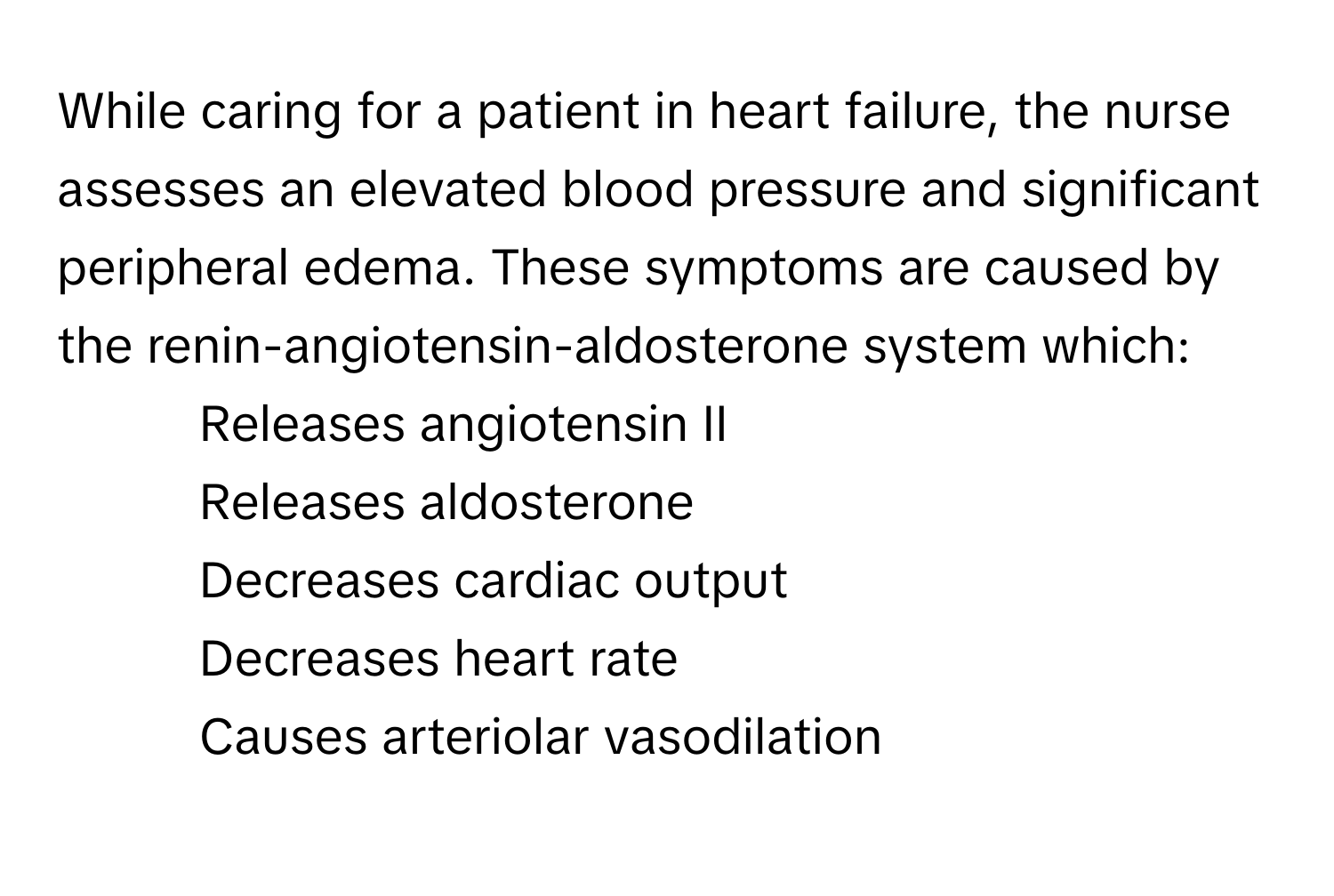 While caring for a patient in heart failure, the nurse assesses an elevated blood pressure and significant peripheral edema. These symptoms are caused by the renin-angiotensin-aldosterone system which:

1. Releases angiotensin II
2. Releases aldosterone
3. Decreases cardiac output
4. Decreases heart rate
5. Causes arteriolar vasodilation