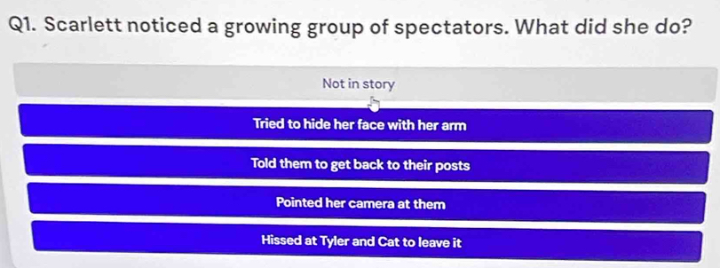 Scarlett noticed a growing group of spectators. What did she do?
Not in story
Tried to hide her face with her arm
Told them to get back to their posts
Pointed her camera at them
Hissed at Tyler and Cat to leave it