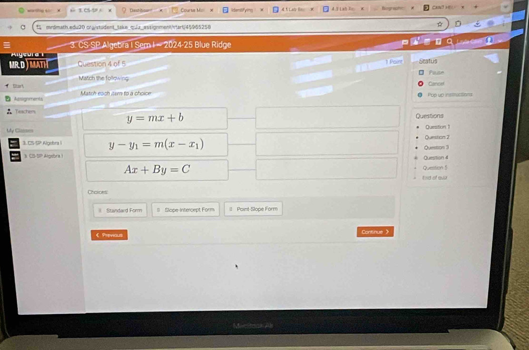 warnilig so! Dashbaam Course Mor 5 Lab l 4 / Lab Re Riogi CaT HE
C mrdmath.edu20.crg/student_take_quiz_assignment/start/45965258
*
3. CS-SP Algebra I Sem I ~ 2024-25 Blue Ridge Laya 
Aleura 
1 Point
MRD)MATH Question 4 of 5 Status
Paute
Match the following
Start Cancel
Match each itern to a choice
Assighmends Pop up instructions
Teachers Questions
y=mx+b
Clanten Question 1
3. CS-SP Algebra i y-y_1=m(x-x_1) Question 2
Question 3
3 CS-SP Algebra I Question 4
Ax+By=C Question 5
End of quiz
Choices
l Standard Form = Slope-Intercept Form ≌ Point-Slope Form
< Previous Continue >
MacBoek Al