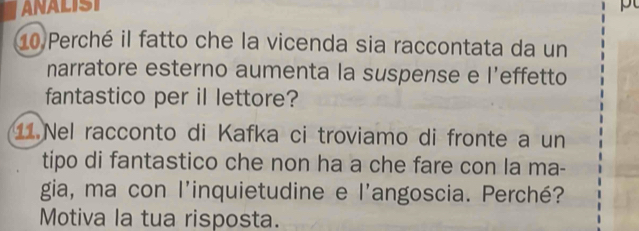 ANALISI pt 
10 Perché il fatto che la vicenda sia raccontata da un 
narratore esterno aumenta la suspense e l’effetto 
fantastico per il lettore? 
1 Nel racconto di Kafka ci troviamo di fronte a un 
tipo di fantastico che non ha a che fare con la ma- 
gia, ma con l'inquietudine e l'angoscia. Perché? 
Motiva la tua risposta.