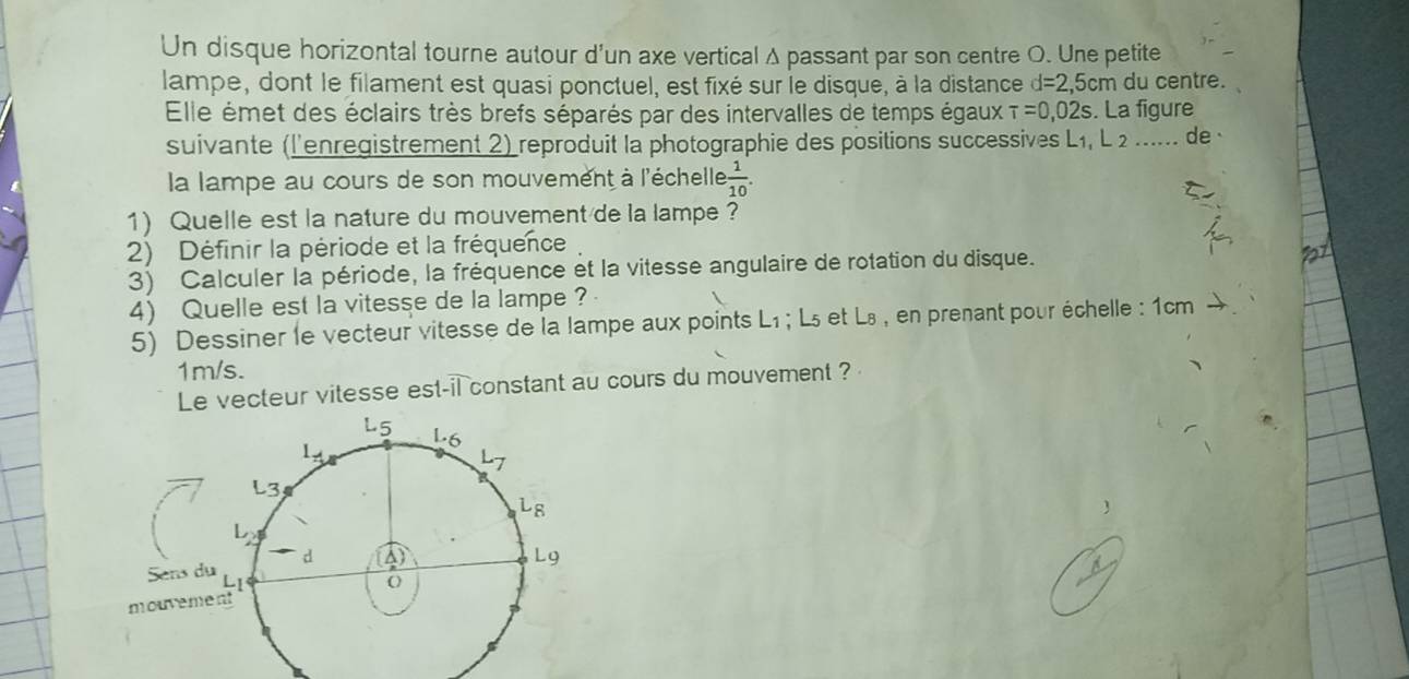 Un disque horizontal tourne autour d'un axe vertical Δ passant par son centre O. Une petite
lampe, dont le filament est quasi ponctuel, est fixé sur le disqué, à la distance d=2,5cm du centre.
Elle émet des éclairs très brefs séparés par des intervalles de temps égaux tau =0,02s. La figure
suivante (l'enregistrement 2) reproduit la photographie des positions successives L1, L 2 ..... de 
la lampe au cours de son mouvement à l'échelle  1/10 .
1) Quelle est la nature du mouvement de la lampe ?
2) Définir la période et la fréquence
3) Calculer la période, la fréquence et la vitesse angulaire de rotation du disque.
4) Quelle est la vitesse de la lampe ?
5) Dessiner le vecteur vitesse de la lampe aux points L₁ ; L₅ et L₈ , en prenant pour échelle : 1cm
1m/s.
Le vecteur vitesse est-il constant au cours du mouvement ?