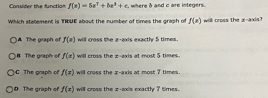 Consider the function f(x)=5x^7+bx^3+c , where b and c are integers.
Which statement is TRUE about the number of times the graph of f(x) will cross the æ -axis?
A The graph of f(x) will cross the x-axis exactly 5 times.
B The graph of f(x) will cross the x-axis at most 5 times.
C The graph of f(x) will cross the x-axis at most 7 times.
D The graph of f(x) will cross the x-axis exactly 7 times.