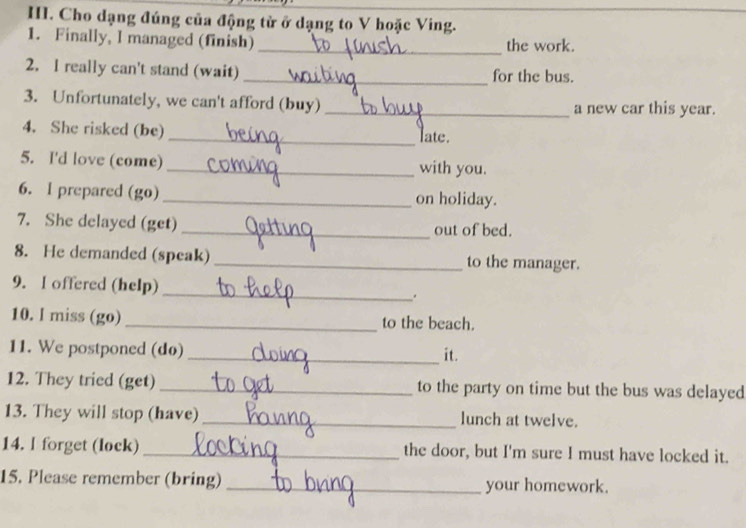 Cho dạng đúng của động tử ở dạng to V hoặc Ving. 
1. Finally, I managed (finish) _the work. 
2. I really can't stand (wait) _for the bus. 
3. Unfortunately, we can't afford (buy) _a new car this year. 
4. She risked (be) _late. 
5. I'd love (come) _with you. 
6. I prepared (go) _on holiday. 
7. She delayed (get) _out of bed. 
8. He demanded (speak) _to the manager. 
9. I offered (help)_ . 
10. I miss (go)_ to the beach. 
11. We postponed (do) _it. 
12. They tried (get) _to the party on time but the bus was delayed 
13. They will stop (have) _lunch at twelve. 
14. l forget (lock) _the door, but I'm sure I must have locked it. 
15. Please remember (bring) _your homework.