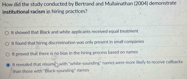 How did the study conducted by Bertrand and Mullainathan (2004) demonstrate
institutional racism in hiring practices?
It showed that Black and white applicants received equal treatment
It found that hiring discrimination was only present in small companies
It proved that there is no bias in the hiring process based on names
It revealed that résume with "white-sounding" names were more likely to receive callbacks
than those with "Black-sounding" names