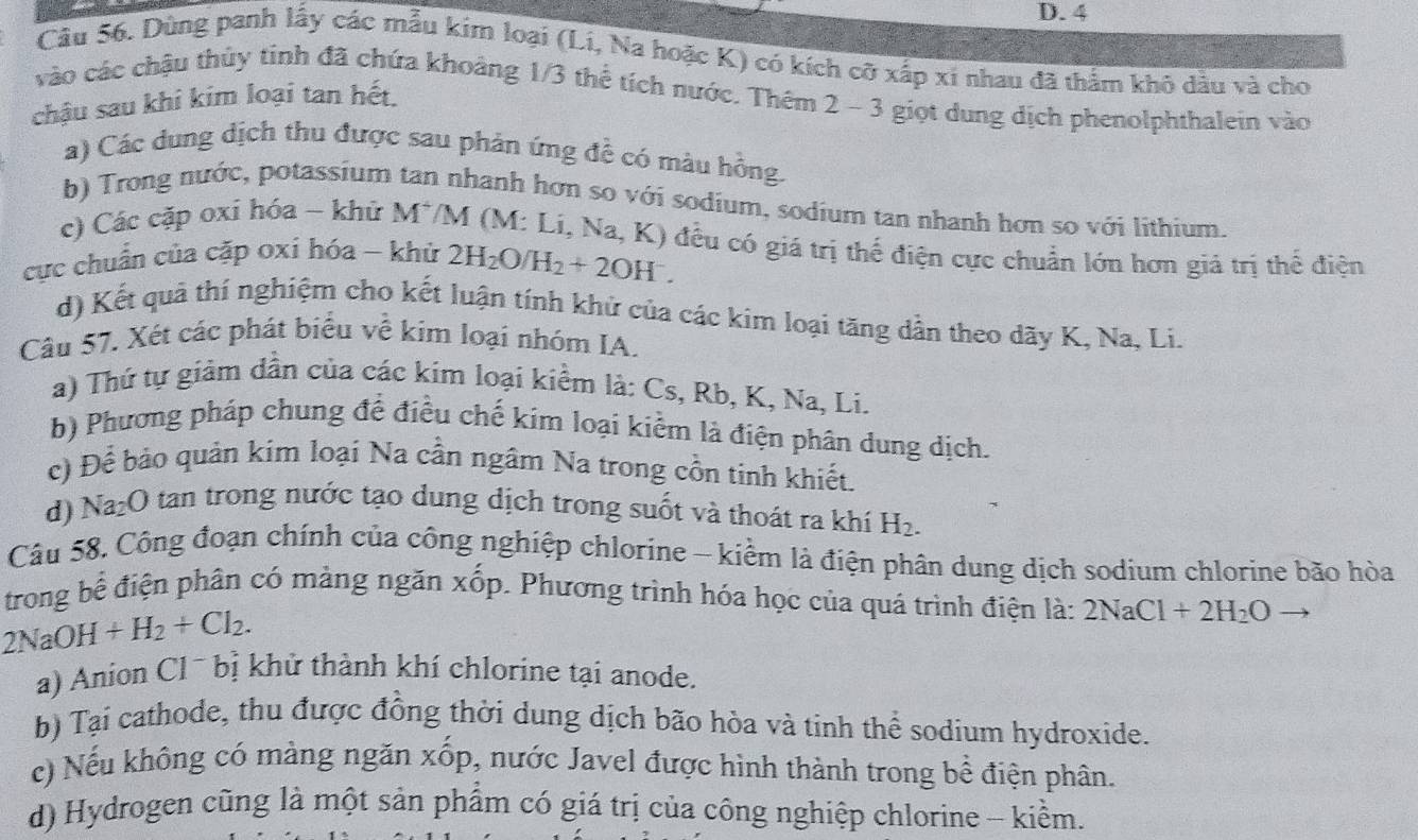 Cầu 56. Dùng panh lấy các mẫu kim loại (Li, Na hoặc K) có kích cỡ xấp xi nhau đã thằm khô dầu và cho
vào các chậu thủy tinh đã chứa khoảng 1/3 thể tích nước. Thêm 2 - 3 giọt dung dịch phenolphthalein vào
chậu sau khi kim loại tan hết.
a) Các dung dịch thu được sau phản ứng đề có màu hồng.
b) Trong nước, potassium tan nhanh hơn so với sodium, sodium tan nhanh hơn so với lithium.
c) Các cặp oxi hóa - khử M^+ /M (M: Li, )
cực chuẩn của cặp oxí hóa - khử 2H_2O/H_2+2OH^-. Na,K) ) đều có giá trị thế điện cực chuẩn lớn hơn giá trị thế điện
d) Kết quả thí nghiệm cho kết luận tính khử của các kim loại tăng dần theo dãy K, Na, Li.
Câu 57, Xét các phát biểu về kim loại nhóm IA.
a) Thứ tự giảm dần của các kim loại kiểm là: Cs, Rb, K, Na, Li.
b) Phương pháp chung để điều chế kim loại kiểm là điện phân dung dịch.
c) Để bảo quản kim loại Na cần ngâm Na trong cồn tinh khiết.
d) Na₂O tan trong nước tạo dung dịch trong suốt và thoát ra khí H_2.
Câu 58. Công đoạn chính của công nghiệp chlorine - kiềm là điện phân dung dịch sodium chlorine bão hòa
trong bể điện phân có mảng ngăn xốp, Phương trình hóa học của quá trình điện là: 2NaCl+2H_2O
2NaOH+H_2+Cl_2.
a) Anion Cl~ bị khử thành khí chlorine tại anode.
b) Tại cathode, thu được đồng thời dung dịch bão hòa và tinh thể sodium hydroxide.
c) Nếu không có màng ngăn xốp, nước Javel được hình thành trong bề điện phân.
d) Hydrogen cũng là một sản phẩm có giá trị của công nghiệp chlorine - kiềm.