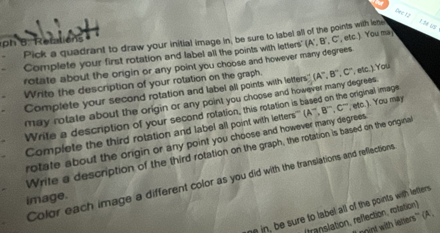 Dec 12 
Pick a quadrant to draw your initial image in, be sure to label all of the points with lette 1:56 US 
p 8 Retations 
Complete your first rotation and label all the points with letters' (A ', B ', C ', etc.). You ma 
rotate about the origin or any point you choose and however many degrees. 
Write the description of your rotation on the graph, 
Complete your second rotation and label all points with letters'' (A '', B '', C '', etc.).You 
may rotate about the origin or any point you choose and however many degrees. 
Write a description of your second rotation, this rotation is based on the original image 
Complete the third rotation and label all point with letters''' (A ''', B ''', C ''', etc.). You may 
rotate about the origin or any point you choose and however many degrees 
Write a description of the third rotation on the graph, the rotation is based on the origina 
Color each image a different color as you did with the translations and reflections 
image. 
n in, be sure to label all of the points with letters 
franslation, reflection, rotation) 
oint with letters'' (A ,