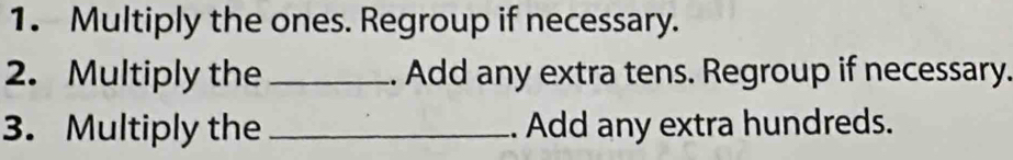 Multiply the ones. Regroup if necessary. 
2. Multiply the _. Add any extra tens. Regroup if necessary. 
3. Multiply the _. Add any extra hundreds.