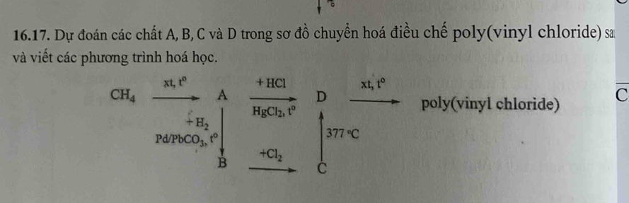 Dự đoán các chất A, B, C và D trong sơ đồ chuyển hoá điều chế poly(vinyl chloride) sa 
và viết các phương trình hoá học.
xt, t^0
CH_4
A
Pd/PbCO_3, t° frac beginarrayr +10clH_2C_2O^-Dfrac nc_2endarray frac -c_2c
poly(vinyl chloride) C
+H_2
B