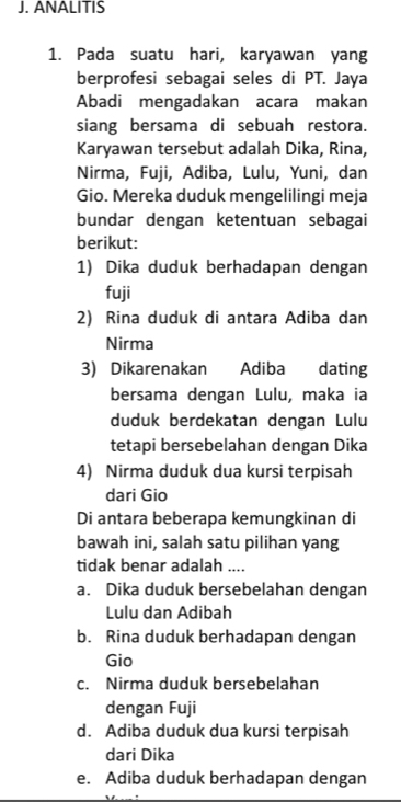 ANALITIS
1. Pada suatu hari, karyawan yang
berprofesi sebagai seles di PT. Jaya
Abadi mengadakan acara makan
siang bersama di sebuah restora.
Karyawan tersebut adalah Dika, Rina,
Nirma, Fuji, Adiba, Lulu, Yuni, dan
Gio. Mereka duduk mengelilingi meja
bundar dengan ketentuan sebagai
berikut:
1) Dika duduk berhadapan dengan
fuji
2) Rina duduk di antara Adiba dan
Nirma
3) Dikarenakan Adiba dating
bersama dengan Lulu, maka ia
duduk berdekatan dengan Lulu
tetapi bersebelahan dengan Dika
4) Nirma duduk dua kursi terpisah
dari Gio
Di antara beberapa kemungkinan di
bawah ini, salah satu pilihan yang
tidak benar adalah ....
a. Dika duduk bersebelahan dengan
Lulu dan Adibah
b. Rina duduk berhadapan dengan
Gio
c. Nirma duduk bersebelahan
dengan Fuji
d. Adiba duduk dua kursi terpisah
dari Dika
e. Adiba duduk berhadapan dengan