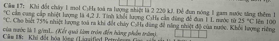 Khi đốt cháy 1 mol C_3H_8 toài ra lượng nhiệt là 2 220 kJ. Đề đun nóng 1 gam nước tăng thêm 1°C cần cung cấp nhiệt lượng là 4,2 J. Tính khối lượng C_3H_8 cần dùng để đun 1 L nước từ 25°C lên 100°C. Cho biết 75% nhiệt lượng toả ra khi đốt cháy C_3 H8 dùng đề nâng nhiệt độ của nước. Khối lượng riêng 
của nước là 1 g/mL. (Kết quả làm tròn đến hàng phần trăm). 
Câu 18: Khí đốt hóa lỏng (Liquified Petroleum