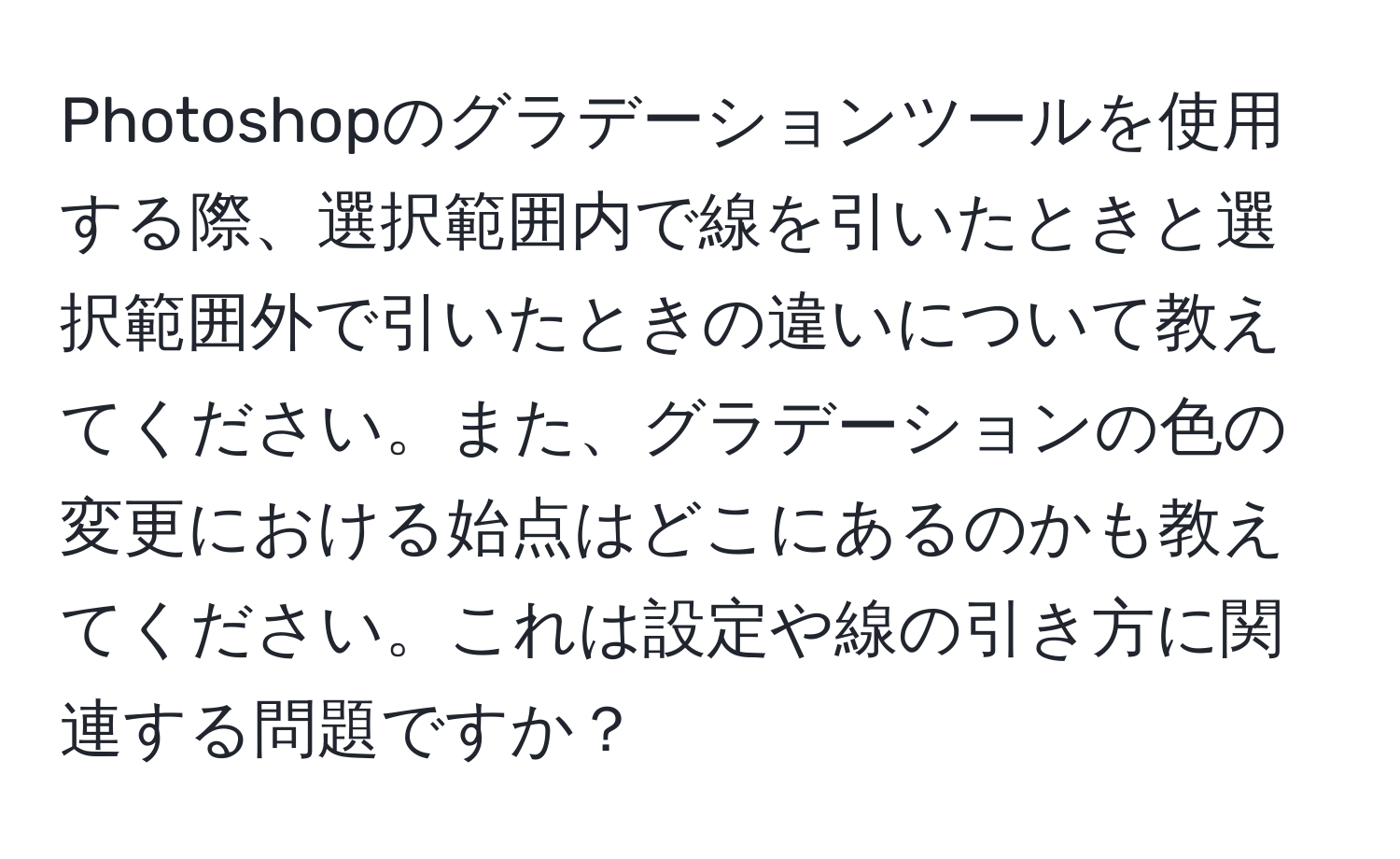 Photoshopのグラデーションツールを使用する際、選択範囲内で線を引いたときと選択範囲外で引いたときの違いについて教えてください。また、グラデーションの色の変更における始点はどこにあるのかも教えてください。これは設定や線の引き方に関連する問題ですか？