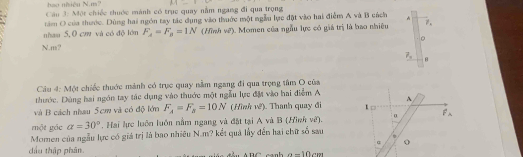 bao nhiều N. m? 
Câu 3: Một chiếc thuớc mảnh có trục quay nằm ngang đi qua trọng 
tâm O của thước. Dùng hai ngón tay tác dụng vào thuớc một ngẫu lực đặt vào hai điểm A và B cách A 
nhau 5,0 cm và có độ lớn F_A=F_B=1N (Hình ve ) ). Momen của ngẫu lực có giá trị là bao nhiêu vector F_A
。 
N. m?
vector F_n B 
Câu 4: Một chiếc thuớc mảnh có trục quay nằm ngang đi qua trọng tâm O của 
thước. Dùng hai ngón tay tác dụng vào thuớc một ngẫu lực đặt vào hai điểm A 
A 
và B cách nhau 5cm và có độ lớn F_A=F_B=10N (Hình vẽ). Thanh quay đi I 
α F_wedge 
một góc alpha =30°. Hai lực luôn luôn nằm ngang và đặt tại A và B (Hình vẽ). 
Momen của ngẫu lực có giá trị là bao nhiêu N. m? kết quả lấy đến hai chữ số sau 
. 
α o 
dầu thập phân.
a=10cm