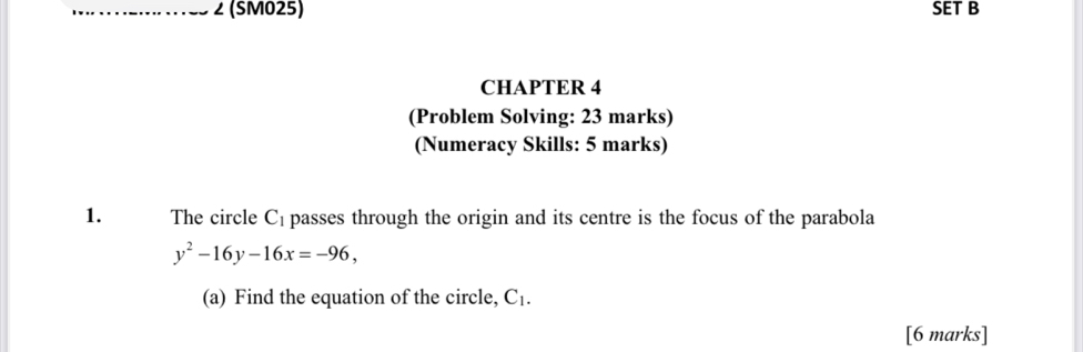 ∠ (SM025) SET B 
CHAPTER 4 
(Problem Solving: 23 marks) 
(Numeracy Skills: 5 marks) 
1. The circle C_1 passes through the origin and its centre is the focus of the parabola
y^2-16y-16x=-96, 
(a) Find the equation of the circle, C_1. 
[6 marks]