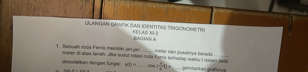 ULANGAN GRAFIK DAN IDENTITAS TRIGONOMETRI 
KELAS XI-3 
BAGIAN A 
1. Sebuah roda Ferris memiliki jari-jari ........ meter dan pusatnya berada_ 
meter di atas tanah. Jika sudut rotasi roda Ferris terhadap waktu t dalam detik 
dimodelkan dengan fungsi: y(t)= _ cos ( π /6 t)+ _ gambarkan grafiknya
tan A − sin A