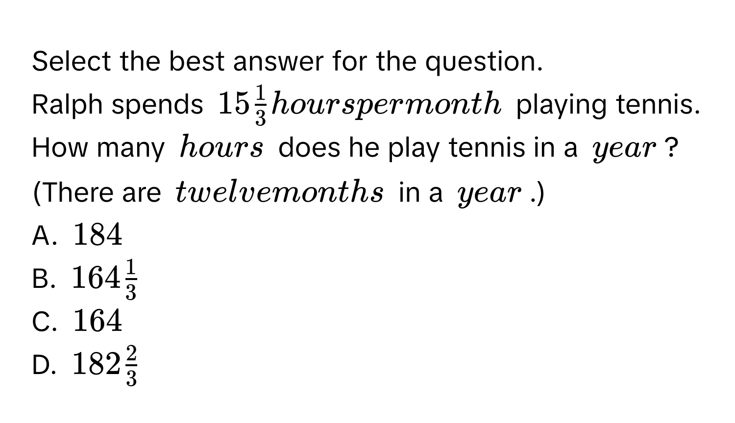 Select the best answer for the question. 
Ralph spends $15 1/3 $ hours per month playing tennis. How many hours does he play tennis in a year? (There are twelve months in a year.) 
A. 184
B. $164 1/3 $
C. 164
D. $182 2/3 $