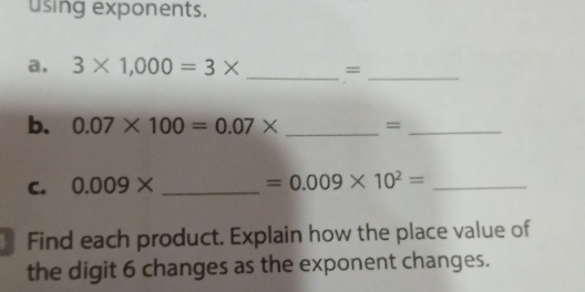 using exponents. 
a. 3* 1,000=3* _=_ 
b. 0.07* 100=0.07* _=_ 
C. 0.009* _  =0.009* 10^2= _ 
Find each product. Explain how the place value of 
the digit 6 changes as the exponent changes.