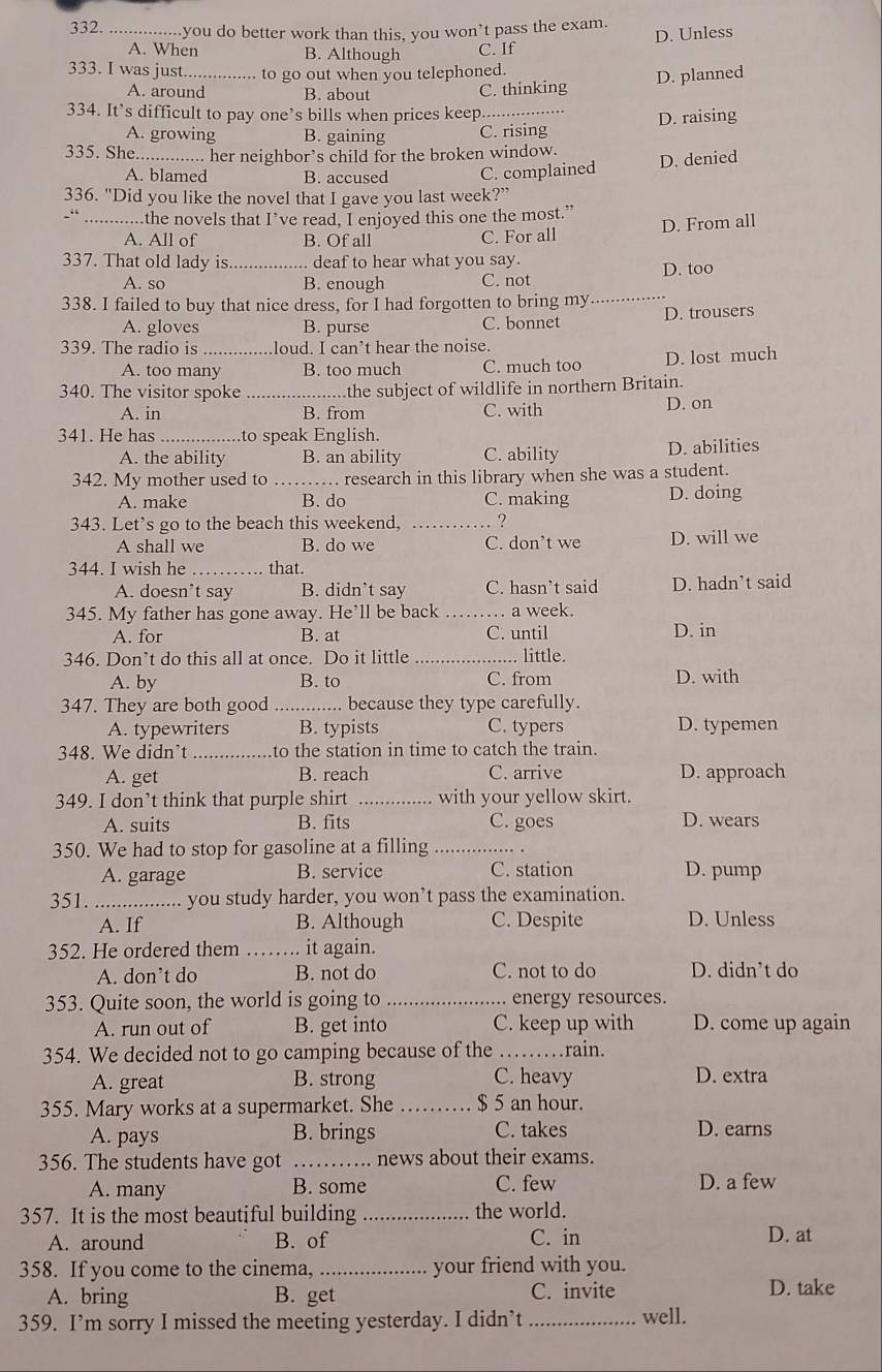 you do better work than this, you won’t pass the exam.
D. Unless
A. When B. Although C. If
333. I was just_ to go out when you telephoned.
A. around B. about
C. thinking D. planned
334. It’s difficult to pay one’s bills when prices keep._
A. growing B. gaining C. rising D. raising
335. She _her neighbor’s child for the broken window.
D. denied
A. blamed B. accused C. complained
336. "Did you like the novel that I gave you last week?”
“ _.the novels that I’ve read, I enjoyed this one the most.” D. From all
A. All of B. Of all C. For all
337. That old lady is._ deaf to hear what you say.
A. so B. enough C. not D. too
338. I failed to buy that nice dress, for I had forgotten to bring my _D. trousers
A. gloves B. purse C. bonnet
339. The radio is _loud. I can’t hear the noise.
A. too many B. too much C. much too D. lost much
340. The visitor spoke the subject of wildlife in northern Britain.
A. in B. from C. with D. on
341. He has _to speak English.
A. the ability B. an ability C. ability D. abilities
342. My mother used to _research in this library when she was a student.
A. make B. do C. making D. doing
343. Let's go to the beach this weekend, _?
A shall we B. do we C. don’t we D. will we
344. I wish he _that.
A. doesn’t say B. didn’t say C. hasn’t said D. hadn’t said
345. My father has gone away. He’ll be back _a week.
A. for B. at C. until D. in
346. Don’t do this all at once. Do it little _. little.
A. by B. to C. from D. with
347. They are both good_ because they type carefully.
A. typewriters B. typists C. typers D. typemen
348. We didn’t_ to the station in time to catch the train.
A. get B. reach C. arrive D. approach
349. I don’t think that purple shirt _with your yellow skirt.
A. suits B. fits C. goes D. wears
350. We had to stop for gasoline at a filling_
A. garage B. service C. station D. pump
351. _you study harder, you won’t pass the examination.
A. If B. Although C. Despite D. Unless
352. He ordered them _it again.
A. don’t do B. not do C. not to do D. didn’t do
353. Quite soon, the world is going to _ energy resources.
A. run out of B. get into C. keep up with D. come up again
354. We decided not to go camping because of the _rain.
A. great B. strong C. heavy D. extra
355. Mary works at a supermarket. She _$ 5 an hour.
A. pays B. brings C. takes D. earns
356. The students have got _news about their exams.
A. many B. some C. few D. a few
357. It is the most beautiful building _the world.
A. around B. of C. in
D. at
358. If you come to the cinema, _your friend with you.
A. bring B. get C. invite D. take
359. I’m sorry I missed the meeting yesterday. I didn’t_ well.