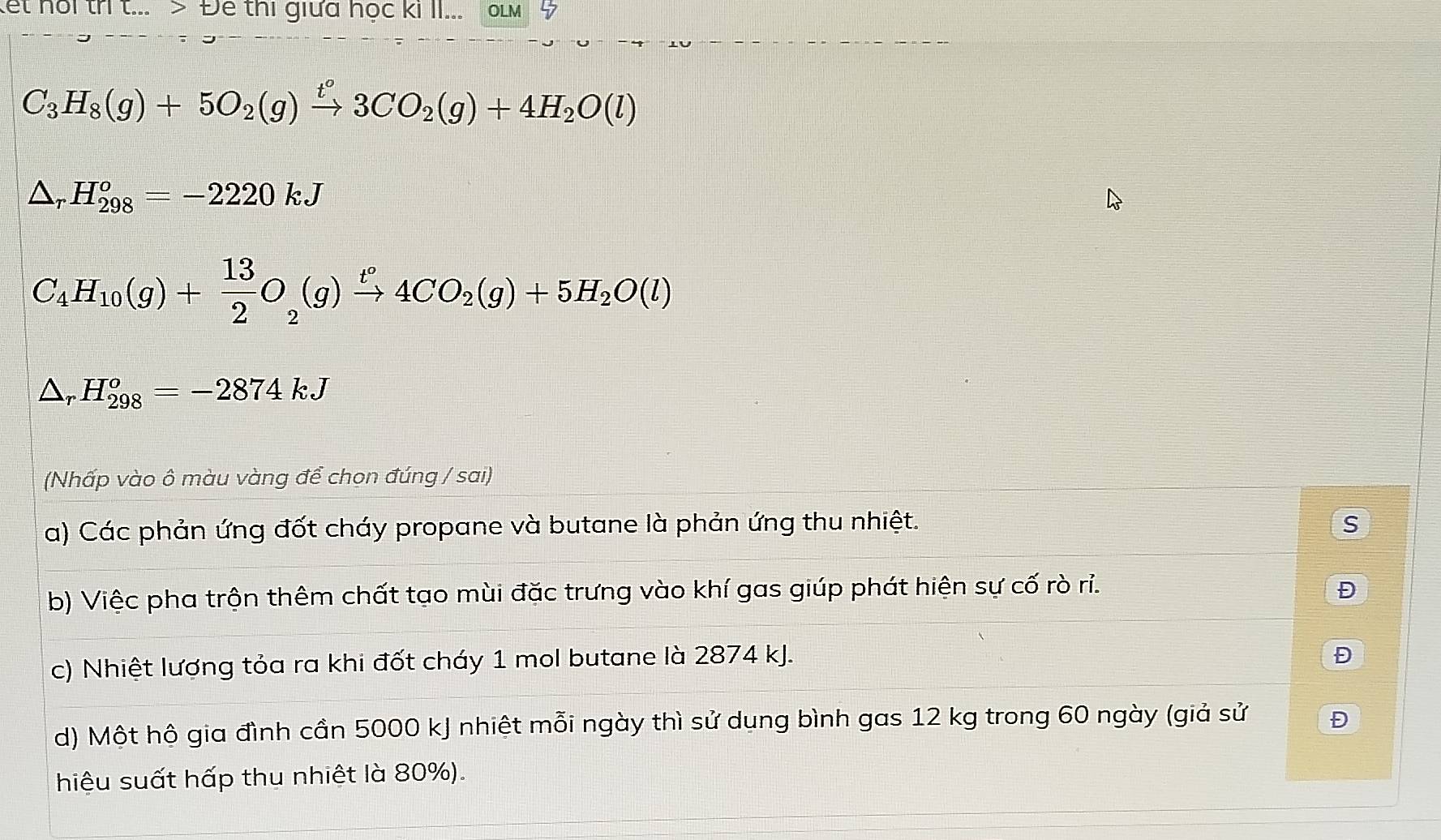 let noi tri t... > Để thi giữa học ki II... oLm 5
C_3H_8(g)+5O_2(g)xrightarrow t°3CO_2(g)+4H_2O(l)
△ _rH_(298)^o=-2220kJ
C_4H_10(g)+ 13/2 O_2(g)xrightarrow t°4CO_2(g)+5H_2O(l)
△ _rH_(298)^o=-2874kJ
(Nhấp vào ô màu vàng để chọn đúng / sai)
a) Các phản ứng đốt cháy propane và butane là phản ứng thu nhiệt. S
b) Việc pha trộn thêm chất tạo mùi đặc trưng vào khí gas giúp phát hiện sự cố rò ri. Đ
c) Nhiệt lượng tỏa ra khi đốt cháy 1 mol butane là 2874 kJ.
Đ
d) Một hộ gia đình cần 5000 kJ nhiệt mỗi ngày thì sử dung bình gas 12 kg trong 60 ngày (giả sử Đ
hiệu suất hấp thu nhiệt là 80%).