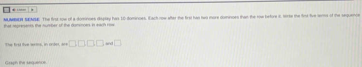》 Listen > 
NUMBER SENSE The first row of a dominoes display has 10 dominoes. Each row after the first has two more dominoes than the row before it. Write the first five terms of the sequence 
that represents the number of the dominoes in each row. 
The first five terms, in order, are □ , □ , □ , □ and □. 
Graph the sequence.