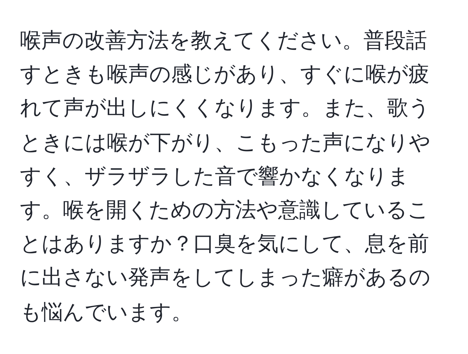 喉声の改善方法を教えてください。普段話すときも喉声の感じがあり、すぐに喉が疲れて声が出しにくくなります。また、歌うときには喉が下がり、こもった声になりやすく、ザラザラした音で響かなくなります。喉を開くための方法や意識していることはありますか？口臭を気にして、息を前に出さない発声をしてしまった癖があるのも悩んでいます。