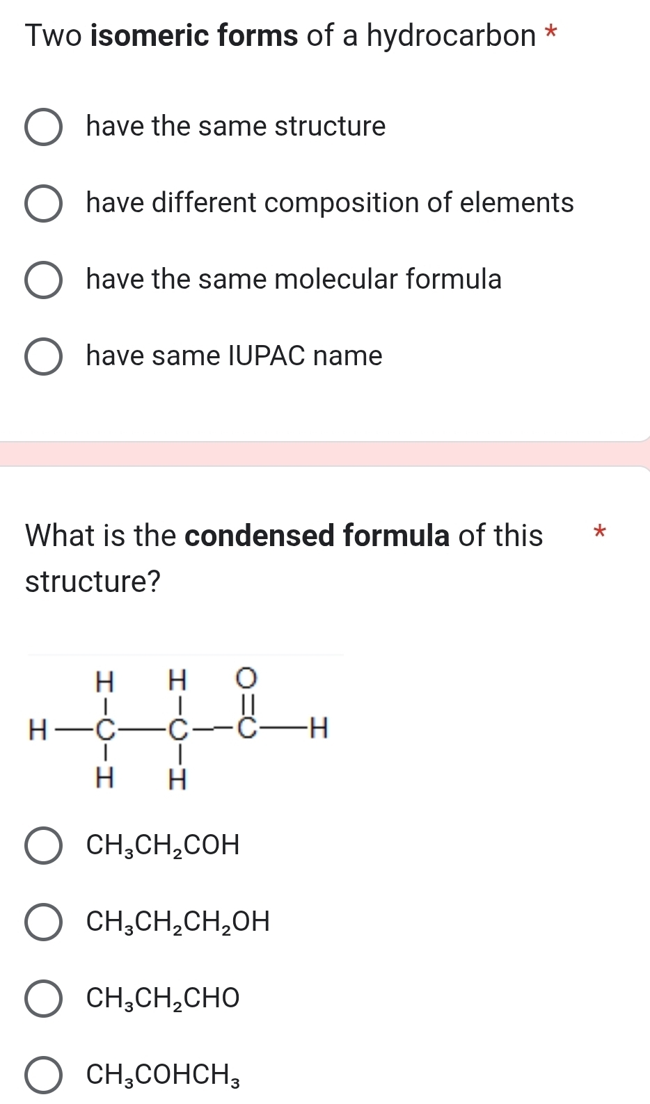 Two isomeric forms of a hydrocarbon *
have the same structure
have different composition of elements
have the same molecular formula
have same IUPAC name
What is the condensed formula of this *
structure?
CH_3CH_2COH
CH_3CH_2CH_2OH
CH_3CH_2CHO
CH_3COHCH_3