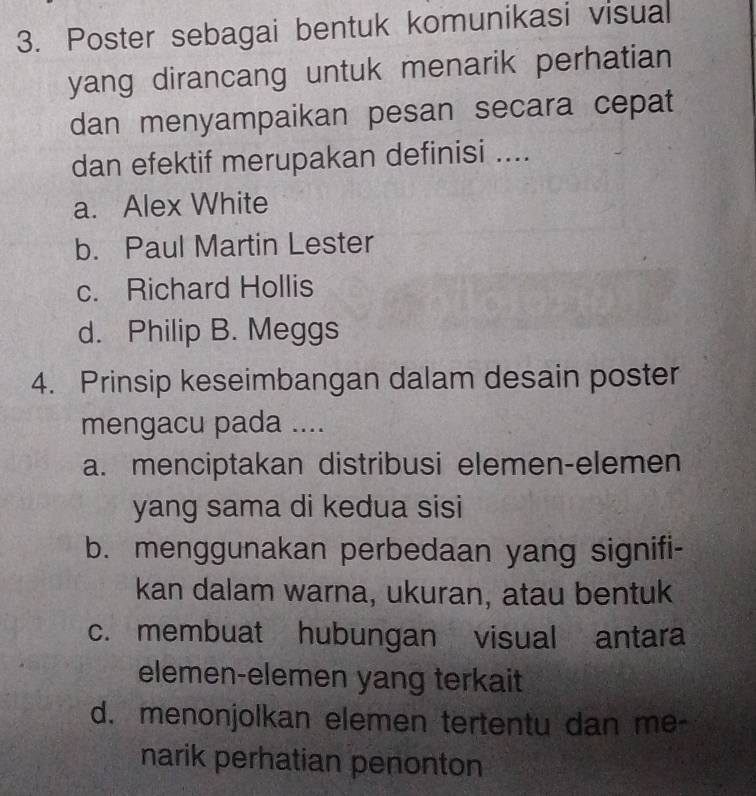 Poster sebagai bentuk komunikasi visual
yang dirancang untuk menarik perhatian
dan menyampaikan pesan secara cepat
dan efektif merupakan definisi ....
a. Alex White
b. Paul Martin Lester
c. Richard Hollis
d. Philip B. Meggs
4. Prinsip keseimbangan dalam desain poster
mengacu pada ....
a. menciptakan distribusi elemen-elemen
yang sama di kedua sisi
b. menggunakan perbedaan yang signifi-
kan dalam warna, ukuran, atau bentuk
c. membuat hubungan visual antara
elemen-elemen yang terkait
d. menonjolkan elemen tertentu dan me-
narik perhatian penonton