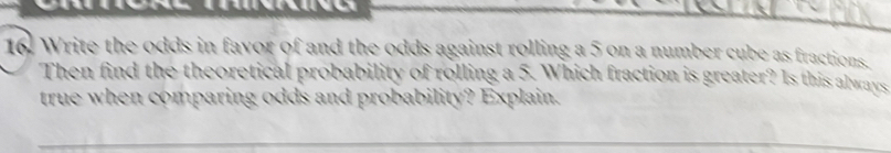 Write the odds in favor of and the odds against rolling a 5 on a number cube as fractions. 
Then find the theoretical probability of rolling a 5. Which fraction is greater? Is this always 
true when comparing odds and probability? Explain.