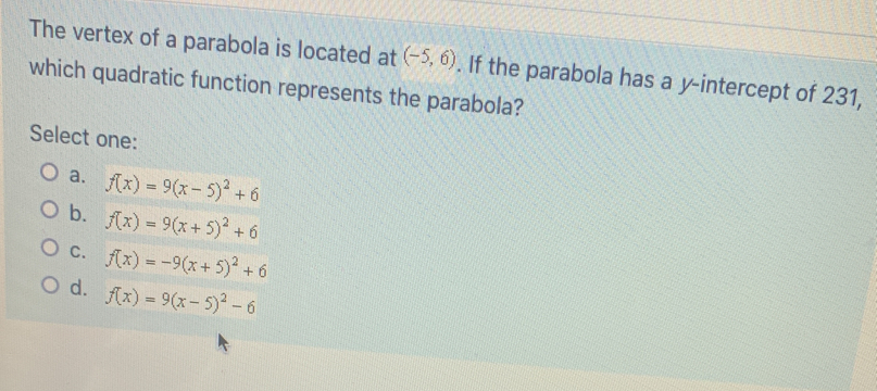 The vertex of a parabola is located at (-5,6). If the parabola has a y-intercept of 231,
which quadratic function represents the parabola?
Select one:
a. f(x)=9(x-5)^2+6
b. f(x)=9(x+5)^2+6
C. f(x)=-9(x+5)^2+6
d. f(x)=9(x-5)^2-6