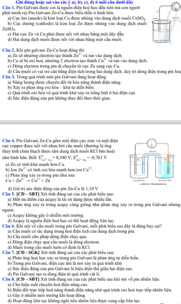 Ghi đúng hoặc sai vào các ý a), b), c), d) ở mỗi câu dưới đây
Câu 1. Pin Galvani được coi là nguồn điện hoá học đầu tiên mả con người
phát minh ra) Pin Galvani Zn-Cu được biểu diễn ở hình bên.
a) Cực âm (anode) là kim loại Cu được nhúng vào dung dịch muối CuSO₄.i
b) Cực dương (cathode) là kim loại Zn được nhúng vào dung dịch muối
ZnSO_4.
c) Hai cực Zn và Cu phải được nối với nhau bằng một dây dẫn.
d) Hai dung dịch muối được nối với nhau bằng một cầu muối.
Câu 2. Khi pin galvani Zn-Cu hoạt động thì
a) Zn sẽ nhường electron tạo thành Zn^2 và tan vào dung dịch.
b) Cu sẽ bị oxi hoá, nhường 2 electron tạo thành Cu^(2+) và tan vào dung dịch.
c) Dòng electron trong pin di chuyển từ cực Zn sang cực Cu.
d) Cầu muối có vai trò cân bằng điện tích trong hai dung dịch, duy trì dòng điện trong pin hoạ
Câu 3. Trong quá trình một pin Galvani đang hoạt động
a) Năng lượng được chuyển đồi từ hóa năng thành điện năng.
b) Xảy ra phản ứng oxi hóa - khử tự diễn biển.
c) Quá trình oxi hóa và quá trình khử xảy ra riêng biệt ở hai điện cực.
d) Sức điện động của pin không thay đổi theo thời gian.
Câu 4. Pin Galvani Zn-Cu gồm một điện cực zinc và một điện
cực copper được nối với nhau bởi cầu muối (thường là ống
thuỷ tinh chứa thạch được tầm dung dịch muối KCl bão hoà)
như hình bên. Biết E_Cu^(2+)/Cu^0=0,340V;E_Zn^(2+)/Zn^0=-0,763V
a) Zn có tính khử mạnh hơn Cu.
b) Ion Zn^(2+) có tinh oxi hóa mạnh hơn ion Cu^(2+).
c) Phản ứng xảy ra trong pin như sau:
Cu+Zn^(2+)to Cu^(2+)+Zn
d) Giá trị sức điện động của pin Zn-Cu là 1,10 V
Câu 5. [CD - SBT] Xét tính đúng sai của các phát biểu sau:
a) Một ưu điểm của acquy là tái sử dụng được nhiều lần.
b) Phản ứng xảy ra trong acquy cũng giống như phản ứng xảy ra trong pin Galvani nhưng
ngược.
c) Acquy không gây ô nhiễm môi trường.
d) Acquy là nguồn điện hoá học có thể hoạt động liên tục.
Câu 6. Khi nói về cầu muối trong pin Galvani, mỗi phát biểu sau đây là đúng hay sai?
a) Cầu muối có tác dụng trung hoà điện tích của dung dịch trong pin.
b) Cầu muối cho phép dòng điện chạy qua.
c) Dòng điện chạy qua cầu muối là dòng electron.
d) Muối trong cầu muối luôn cố định là KCl.
Câu 7. [CD - SGK] Xét tính đúng sai của các phát biểu sau:
a) Phản ứng hoá học xảy ra trong pin Galvani là phản ứng tự diễn biển.
b) Trong pin Galvani, điện cực âm là nơi xảy ra quá trình khử
c) Sức điện động của pin Galvani là hiệu điện thể giữa hai điện cực.
d) Pin Galvani tạo ra dòng điện từ quá trình vật li.
Câu 8. [CD - SBT] Xét tính đúng sai của các phát biểu sau khi nói về pin nhiên liệu
a) Cho hiệu suất chuyền hoá điện năng cao.
b) Biến đổi trực tiếp hoá năng thành điện năng nhờ quá trình oxi hoá trực tiếp nhiên liệu.
c) Gây ô nhiễm môi trường khi hoạt động.
d) Hoạt động liên tục không nghi nếu nhiên liệu được cung cấp liên tục.