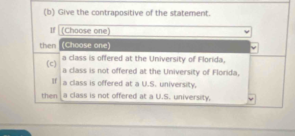 Give the contrapositive of the statement. 
If (Choose one) 
then (Choose one) 
a class is offered at the University of Florida, 
(c) 
a class is not offered at the University of Florida, 
If a class is offered at a U.S. university, 
then a class is not offered at a U.S. university,