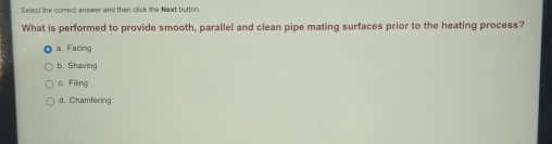 Select the comect answer and then click the Next button.
What is performed to provide smooth, parallel and clean pipe mating surfaces prior to the heating process?
a. Facing
b. Shaving
c. Filing
d. Chamfering