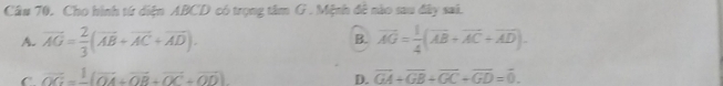 Cầu 70. Cho hình từ diện ABCD có trọng tâm G . Mệnh đề nào sau đây saã.
B.
A. overline AG= 2/3 (overline AB+overline AC+overline AD). vector AG= 1/4 (vector AB+vector AC+vector AD).
C. vector OG= 1/- (vector OA+vector OB+vector OC+vector OD) D. overline GA+overline GB+overline GC+overline GD=overline 0.