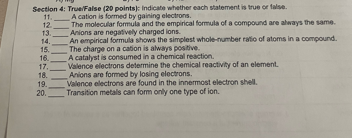 True/False (20 points): Indicate whether each statement is true or false. 
11. _A cation is formed by gaining electrons. 
12._ The molecular formula and the empirical formula of a compound are always the same. 
13._ Anions are negatively charged ions. 
14._ An empirical formula shows the simplest whole-number ratio of atoms in a compound. 
15._ The charge on a cation is always positive. 
16._ A catalyst is consumed in a chemical reaction. 
17._ Valence electrons determine the chemical reactivity of an element. 
18. _Anions are formed by losing electrons. 
19._ Valence electrons are found in the innermost electron shell. 
_ 
20. Transition metals can form only one type of ion.