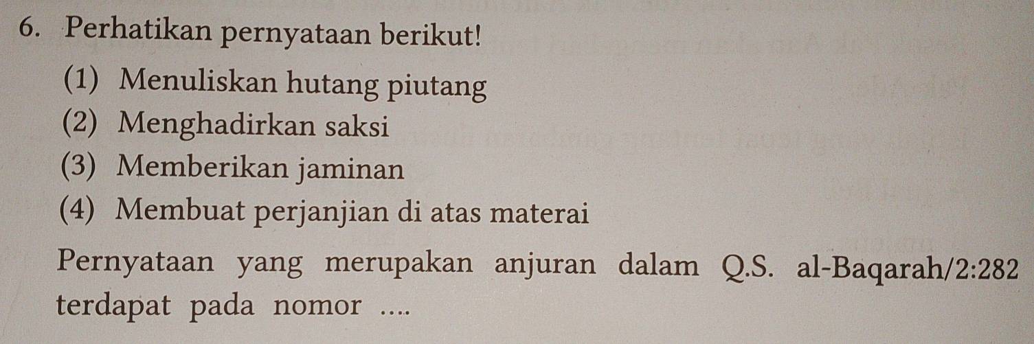 Perhatikan pernyataan berikut!
(1) Menuliskan hutang piutang
(2) Menghadirkan saksi
(3) Memberikan jaminan
(4) Membuat perjanjian di atas materai
Pernyataan yang merupakan anjuran dalam Q.S. al-Baqarah/ 2:282
terdapat pada nomor ....