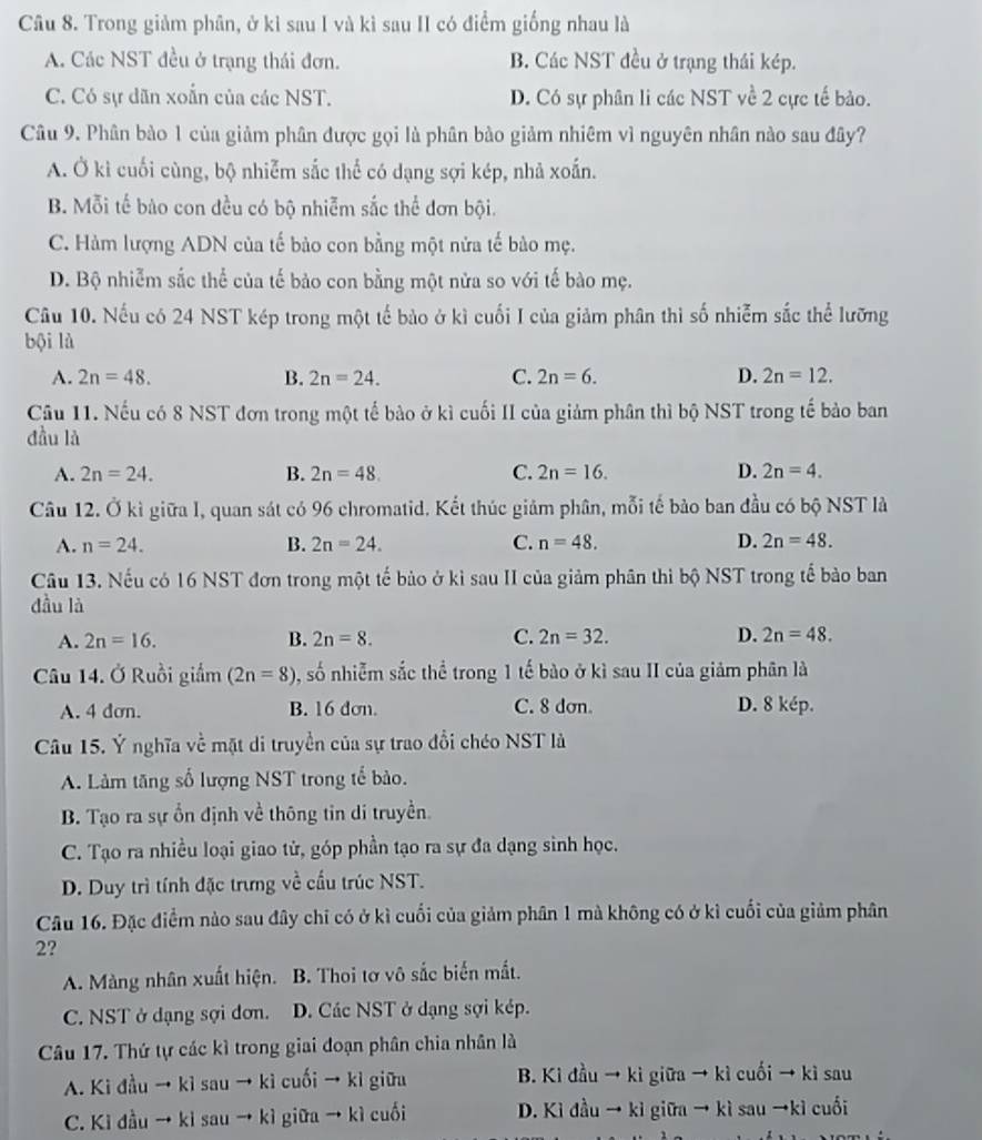 Trong giảm phân, ở kì sau I và kì sau II có điểm giống nhau là
A. Các NST đều ở trạng thái đơn. B. Các NST đều ở trạng thái kép.
C. Có sự dãn xoắn của các NST. D. Có sự phân li các NST về 2 cực tế bảo.
Câu 9. Phân bào 1 của giảm phân được gọi là phân bào giảm nhiêm vì nguyên nhân nào sau đây?
A. Ở kì cuối cùng, bộ nhiễm sắc thể có dạng sợi kép, nhả xoắn.
B. Mỗi tế bảo con đều có bộ nhiễm sắc thể đơn bội.
C. Hàm lượng ADN của tế bảo con bằng một nửa tế bào mẹ.
D. Bộ nhiễm sắc thể của tế bảo con bằng một nửa so với tế bào mẹ.
Câu 10. Nếu có 24 NST kép trong một tế bảo ở kì cuối I của giảm phân thì số nhiễm sắc thể lưỡng
bội là
A. 2n=48. B. 2n=24. C. 2n=6. D. 2n=12.
Câu 11. Nếu có 8 NST đơn trong một tế bảo ở kì cuối II của giảm phân thì bộ NST trong tế bảo ban
đầu là
A. 2n=24. B. 2n=48. C. 2n=16. D. 2n=4.
Câu 12. Ở kì giữa l, quan sát có 96 chromatid. Kết thúc giảm phân, mỗi tế bảo ban đầu có bộ NST là
A. n=24. B. 2n=24. C. n=48. D. 2n=48.
Câu 13. Nếu có 16 NST đơn trong một tế bảo ở kì sau II của giảm phân thì bộ NST trong tế bảo ban
đầu là
A. 2n=16. B. 2n=8. C. 2n=32. D. 2n=48.
Câu 14. Ở Ruồi giảm (2n=8) , số nhiễm sắc thể trong 1 tế bào ở kì sau II của giảm phân là
A. 4 dơn. B. 16 dơn. C. 8 dơn. D. 8 kép.
Câu 15. Ý nghĩa về mặt di truyền của sự trao đổi chéo NST là
A. Làm tăng số lượng NST trong tế bào.
B. Tạo ra sự ổn định về thông tin di truyền.
C. Tạo ra nhiều loại giao tử, góp phần tạo ra sự đa dạng sinh học.
D. Duy trì tính đặc trưng về cấu trúc NST.
Câu 16. Đặc điểm nào sau đây chỉ có ở kì cuối của giảm phân 1 mà không có ở kì cuối của giảm phân
2?
A. Màng nhân xuất hiện. B. Thoi tơ vô sắc biến mắt.
C. NST ở dạng sợi đơn. D. Các NST ở dạng sợi kép.
Câu 17. Thứ tự các kì trong giai đoạn phân chia nhân là
A. Ki đầu → kì sau → kì cuối → kì giữa B. Ki đầu → kì giữa → kì cuối → kì sau
C. Kì đầu → kì sau → kì giữa → kì cuối D. Kì đầu → kì giữa → kì sau →kì cuối