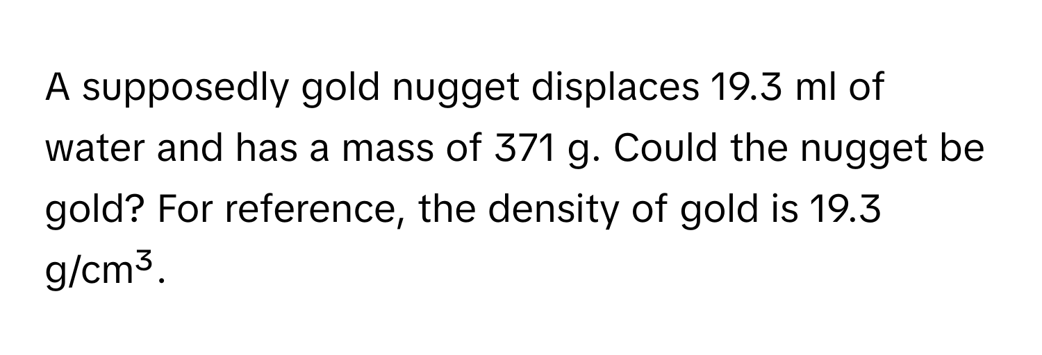 A supposedly gold nugget displaces 19.3 ml of water and has a mass of 371 g. Could the nugget be gold? For reference, the density of gold is 19.3 g/cm³.